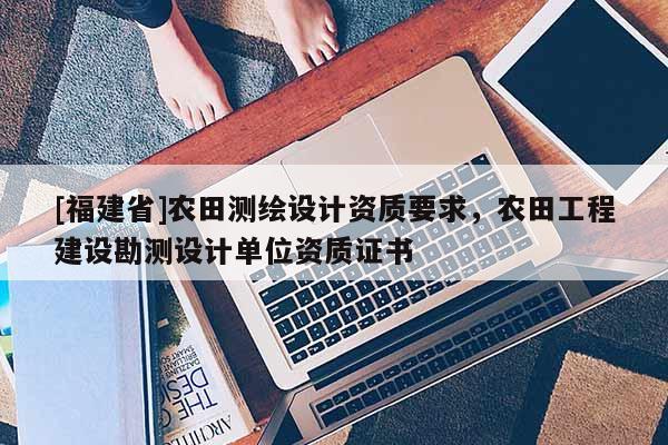 [福建省]農(nóng)田測繪設(shè)計資質(zhì)要求，農(nóng)田工程建設(shè)勘測設(shè)計單位資質(zhì)證書