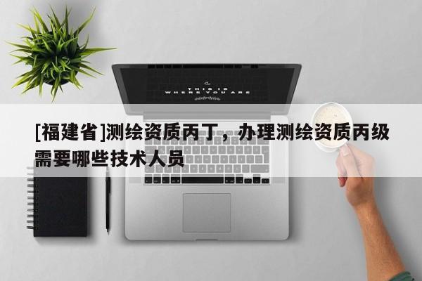 [福建省]測繪資質(zhì)丙丁，辦理測繪資質(zhì)丙級需要哪些技術(shù)人員