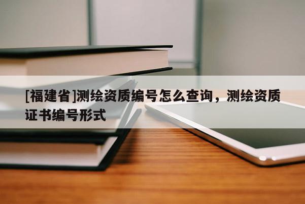 [福建省]測繪資質(zhì)編號怎么查詢，測繪資質(zhì)證書編號形式