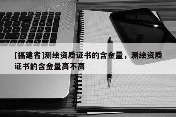[福建省]測(cè)繪資質(zhì)證書的含金量，測(cè)繪資質(zhì)證書的含金量高不高