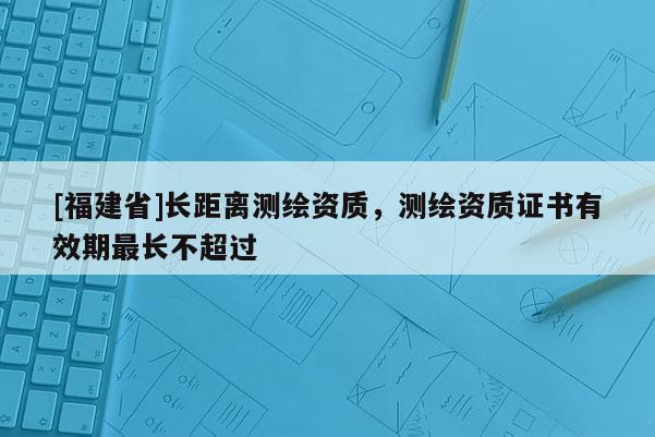 [福建省]長距離測繪資質(zhì)，測繪資質(zhì)證書有效期最長不超過