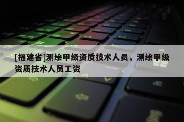 [福建省]測(cè)繪甲級(jí)資質(zhì)技術(shù)人員，測(cè)繪甲級(jí)資質(zhì)技術(shù)人員工資