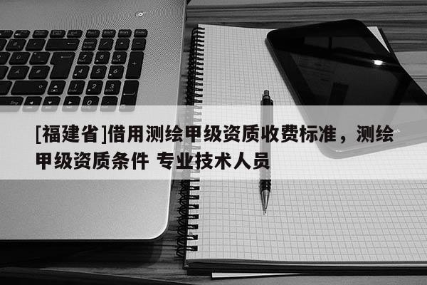 [福建省]借用測繪甲級資質收費標準，測繪甲級資質條件 專業(yè)技術人員