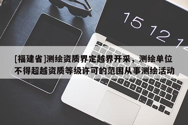 [福建省]測繪資質(zhì)界定越界開采，測繪單位不得超越資質(zhì)等級(jí)許可的范圍從事測繪活動(dòng)