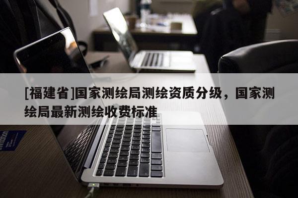 [福建省]國家測繪局測繪資質分級，國家測繪局最新測繪收費標準