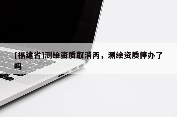 [福建省]測繪資質(zhì)取消丙，測繪資質(zhì)停辦了嗎