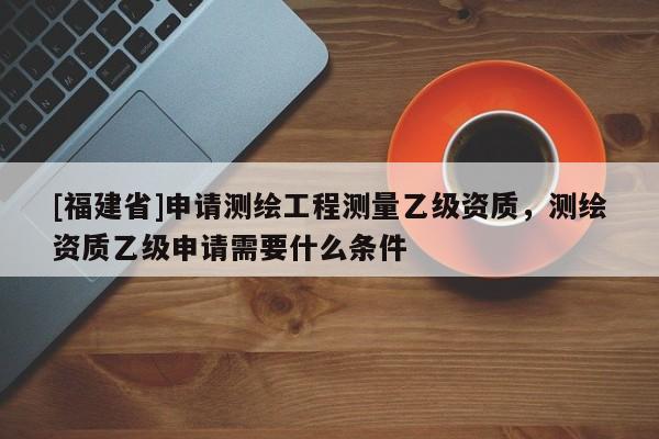 [福建省]申請測繪工程測量乙級資質(zhì)，測繪資質(zhì)乙級申請需要什么條件