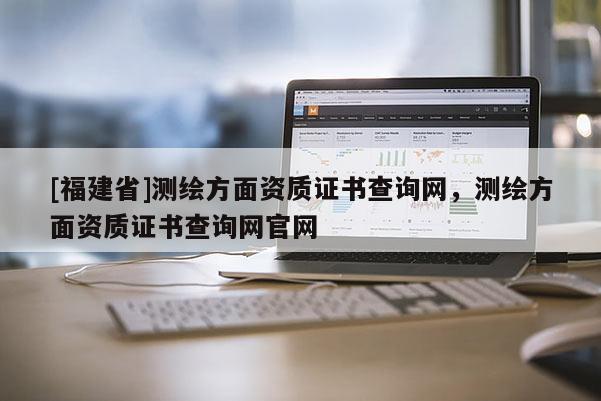 [福建省]測(cè)繪方面資質(zhì)證書查詢網(wǎng)，測(cè)繪方面資質(zhì)證書查詢網(wǎng)官網(wǎng)