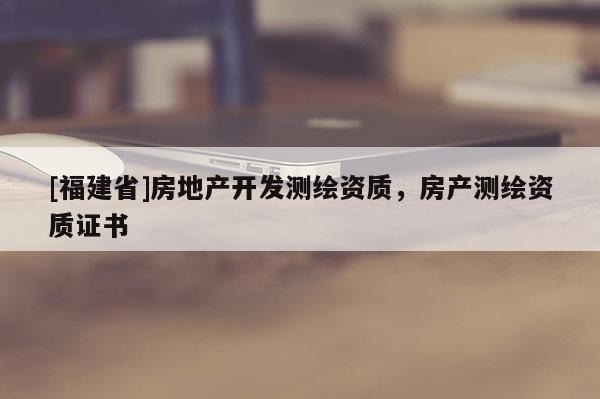 [福建省]房地產(chǎn)開發(fā)測繪資質(zhì)，房產(chǎn)測繪資質(zhì)證書