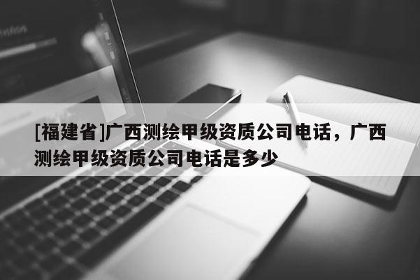 [福建省]廣西測(cè)繪甲級(jí)資質(zhì)公司電話，廣西測(cè)繪甲級(jí)資質(zhì)公司電話是多少