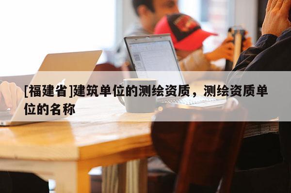 [福建省]建筑單位的測繪資質，測繪資質單位的名稱