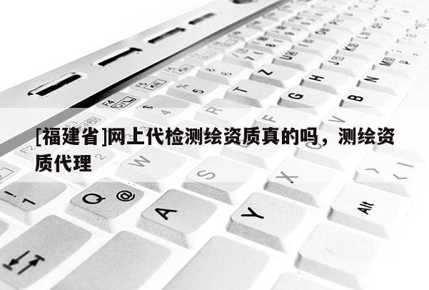 [福建省]網(wǎng)上代檢測(cè)繪資質(zhì)真的嗎，測(cè)繪資質(zhì)代理