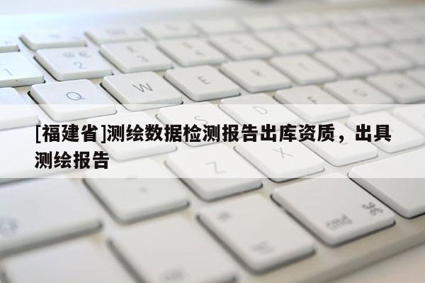 [福建省]測(cè)繪數(shù)據(jù)檢測(cè)報(bào)告出庫資質(zhì)，出具測(cè)繪報(bào)告