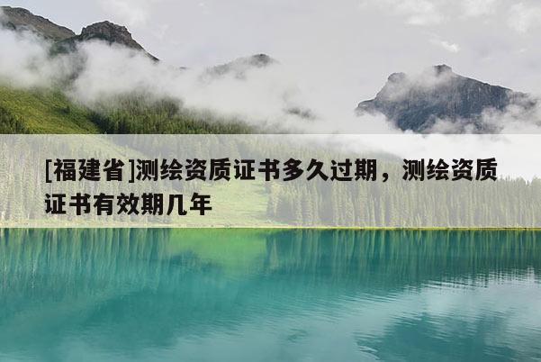 [福建省]測(cè)繪資質(zhì)證書(shū)多久過(guò)期，測(cè)繪資質(zhì)證書(shū)有效期幾年