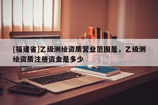 [福建省]乙級(jí)測(cè)繪資質(zhì)營(yíng)業(yè)范圍是，乙級(jí)測(cè)繪資質(zhì)注冊(cè)資金是多少