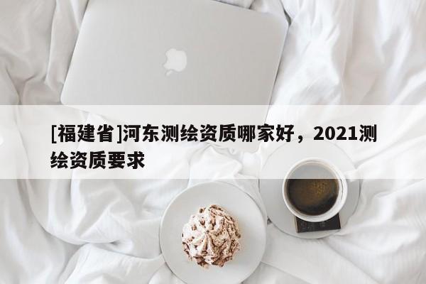 [福建省]河?xùn)|測(cè)繪資質(zhì)哪家好，2021測(cè)繪資質(zhì)要求