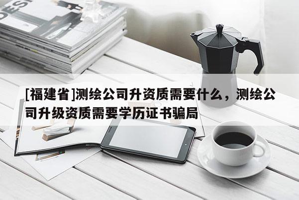 [福建省]測繪公司升資質(zhì)需要什么，測繪公司升級資質(zhì)需要學歷證書騙局