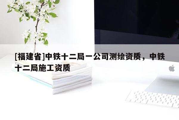 [福建省]中鐵十二局一公司測繪資質(zhì)，中鐵十二局施工資質(zhì)
