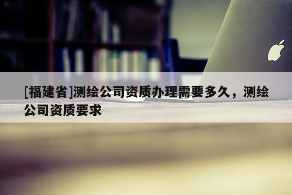 [福建省]測繪公司資質(zhì)辦理需要多久，測繪公司資質(zhì)要求