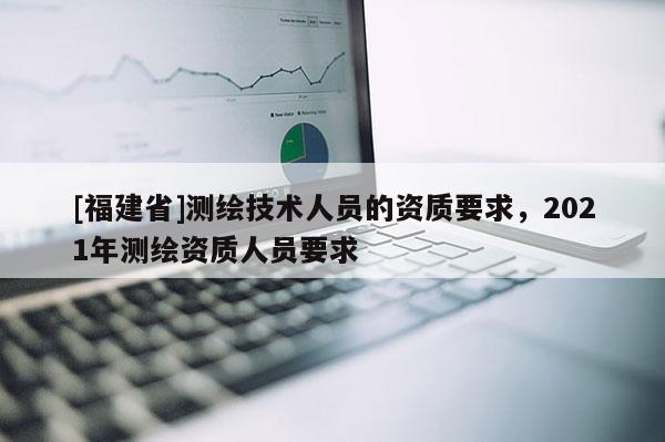 [福建省]測繪技術(shù)人員的資質(zhì)要求，2021年測繪資質(zhì)人員要求