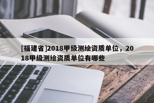 [福建省]2018甲級測繪資質(zhì)單位，2018甲級測繪資質(zhì)單位有哪些