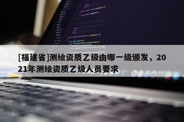 [福建省]測繪資質乙級由哪一級頒發(fā)，2021年測繪資質乙級人員要求