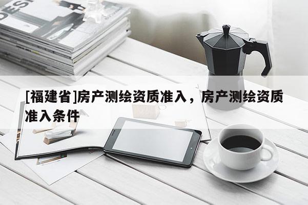 [福建省]房產(chǎn)測繪資質(zhì)準(zhǔn)入，房產(chǎn)測繪資質(zhì)準(zhǔn)入條件