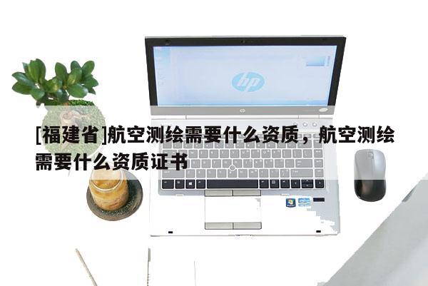 [福建省]航空測繪需要什么資質(zhì)，航空測繪需要什么資質(zhì)證書