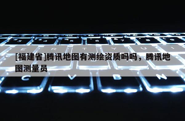 [福建省]騰訊地圖有測繪資質嗎嗎，騰訊地圖測量員