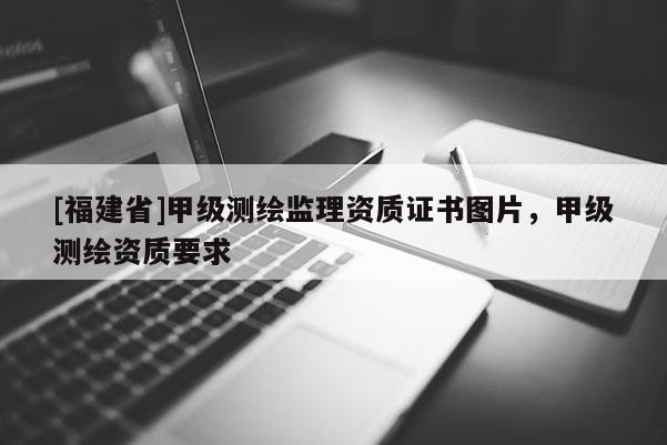 [福建省]甲級測繪監(jiān)理資質證書圖片，甲級測繪資質要求