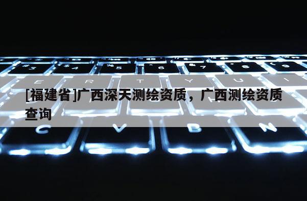[福建省]廣西深天測(cè)繪資質(zhì)，廣西測(cè)繪資質(zhì)查詢