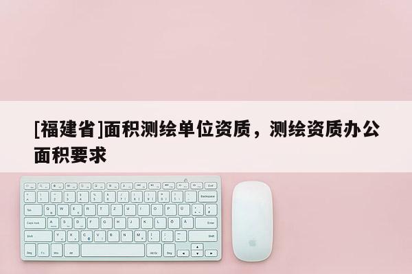 [福建省]面積測繪單位資質(zhì)，測繪資質(zhì)辦公面積要求