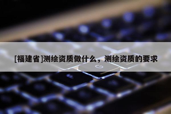 [福建省]測(cè)繪資質(zhì)做什么，測(cè)繪資質(zhì)的要求