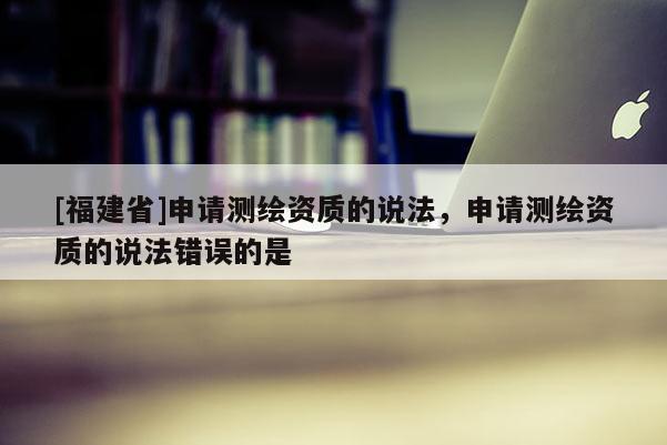 [福建省]申請(qǐng)測(cè)繪資質(zhì)的說(shuō)法，申請(qǐng)測(cè)繪資質(zhì)的說(shuō)法錯(cuò)誤的是