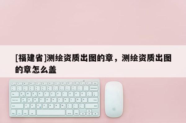 [福建省]測繪資質出圖的章，測繪資質出圖的章怎么蓋