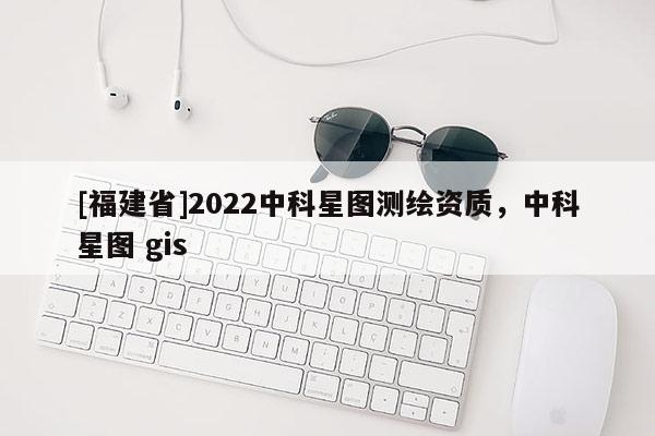 [福建省]2022中科星圖測繪資質(zhì)，中科星圖 gis