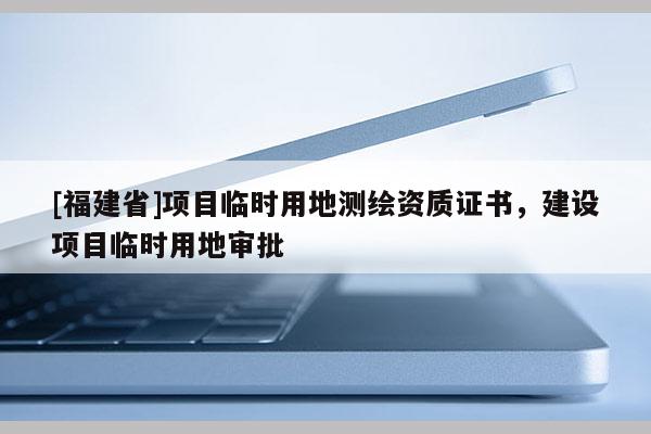 [福建省]項(xiàng)目臨時(shí)用地測(cè)繪資質(zhì)證書(shū)，建設(shè)項(xiàng)目臨時(shí)用地審批