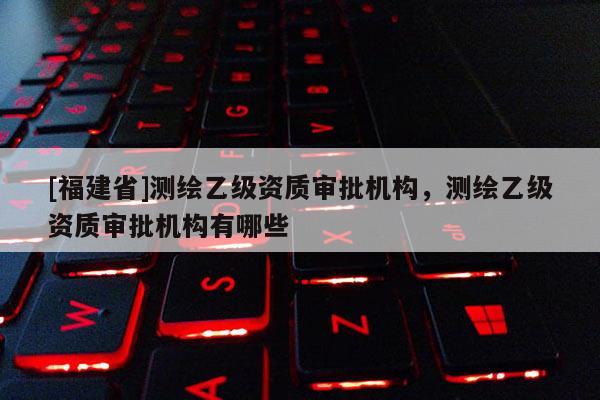 [福建省]測繪乙級資質(zhì)審批機(jī)構(gòu)，測繪乙級資質(zhì)審批機(jī)構(gòu)有哪些
