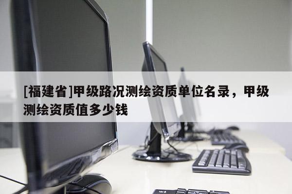 [福建省]甲級路況測繪資質(zhì)單位名錄，甲級測繪資質(zhì)值多少錢