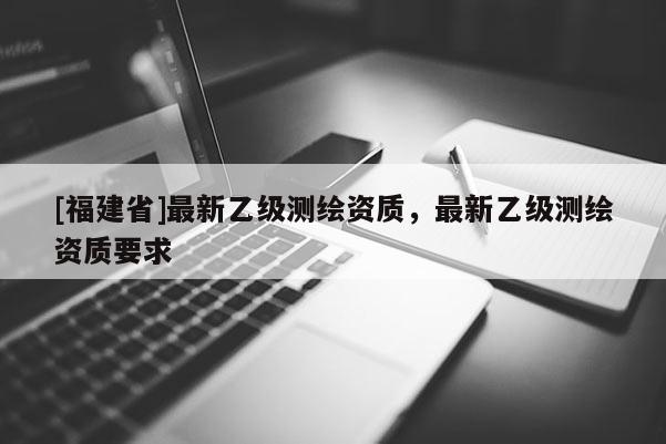 [福建省]最新乙級(jí)測(cè)繪資質(zhì)，最新乙級(jí)測(cè)繪資質(zhì)要求