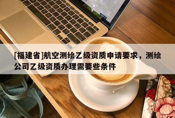 [福建省]航空測繪乙級資質(zhì)申請要求，測繪公司乙級資質(zhì)辦理需要些條件