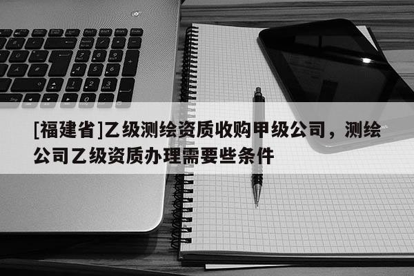 [福建省]乙級測繪資質(zhì)收購甲級公司，測繪公司乙級資質(zhì)辦理需要些條件