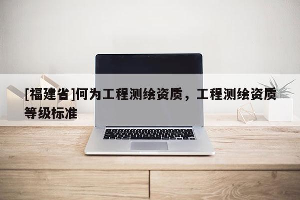 [福建省]何為工程測(cè)繪資質(zhì)，工程測(cè)繪資質(zhì)等級(jí)標(biāo)準(zhǔn)