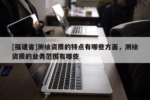 [福建省]測繪資質(zhì)的特點(diǎn)有哪些方面，測繪資質(zhì)的業(yè)務(wù)范圍有哪些