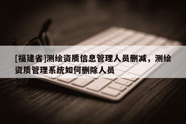 [福建省]測繪資質(zhì)信息管理人員刪減，測繪資質(zhì)管理系統(tǒng)如何刪除人員