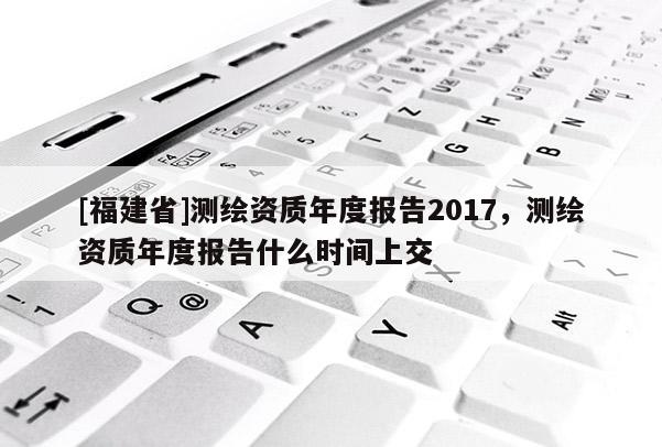 [福建省]測繪資質(zhì)年度報告2017，測繪資質(zhì)年度報告什么時間上交