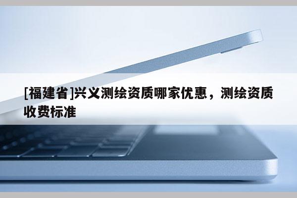 [福建省]興義測繪資質(zhì)哪家優(yōu)惠，測繪資質(zhì)收費標準
