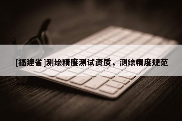 [福建省]測(cè)繪精度測(cè)試資質(zhì)，測(cè)繪精度規(guī)范