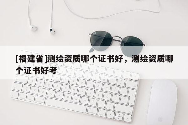[福建省]測繪資質(zhì)哪個證書好，測繪資質(zhì)哪個證書好考