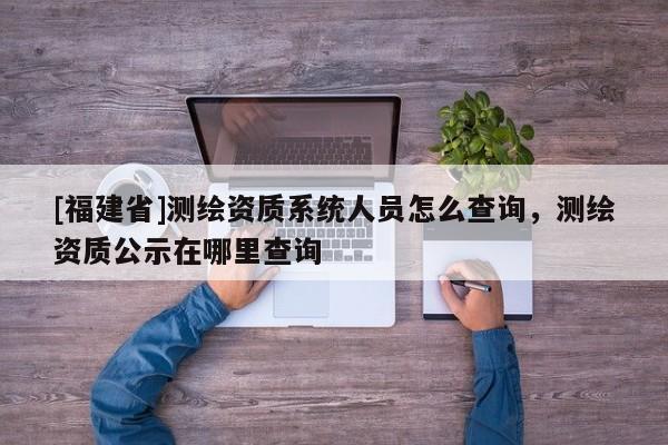 [福建省]測(cè)繪資質(zhì)系統(tǒng)人員怎么查詢，測(cè)繪資質(zhì)公示在哪里查詢